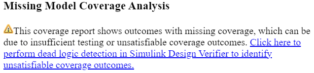 The Missing Model Coverage Analysis section. This coverage report shows outcomes with missing coverage, which can be due to insufficient testing or unsatisfiable coverage outcomes. Click here to perform dead logic detection in Simulink Design Verifier to identify unsatisfiable coverage outcomes.